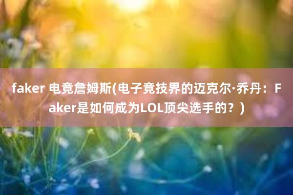 faker 电竞詹姆斯(电子竞技界的迈克尔·乔丹：Faker是如何成为LOL顶尖选手的？)