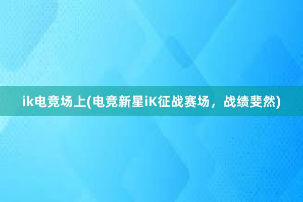 ik电竞场上(电竞新星iK征战赛场，战绩斐然)