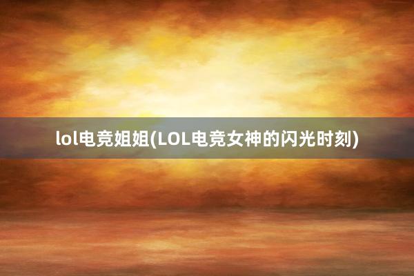 lol电竞姐姐(LOL电竞女神的闪光时刻)