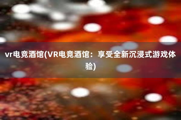 vr电竞酒馆(VR电竞酒馆：享受全新沉浸式游戏体验)