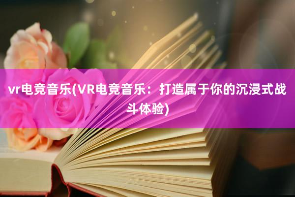 vr电竞音乐(VR电竞音乐：打造属于你的沉浸式战斗体验)