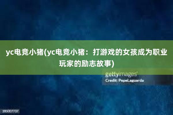 yc电竞小猪(yc电竞小猪：打游戏的女孩成为职业玩家的励志故事)