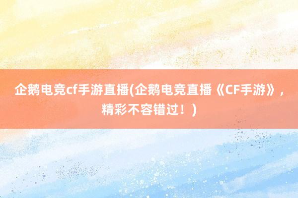 企鹅电竞cf手游直播(企鹅电竞直播《CF手游》，精彩不容错过！)