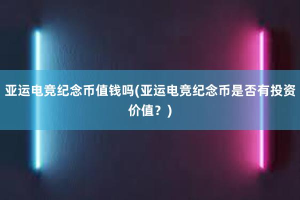 亚运电竞纪念币值钱吗(亚运电竞纪念币是否有投资价值？)