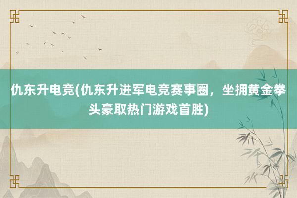 仇东升电竞(仇东升进军电竞赛事圈，坐拥黄金拳头豪取热门游戏首胜)