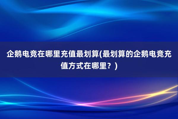 企鹅电竞在哪里充值最划算(最划算的企鹅电竞充值方式在哪里？)