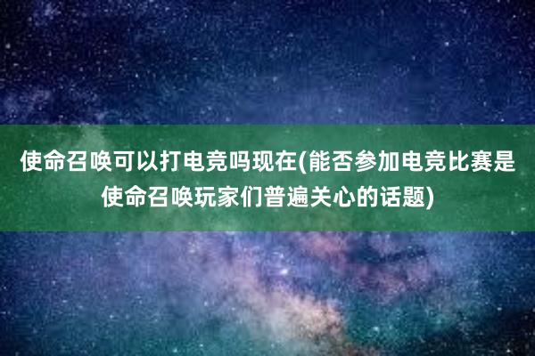 使命召唤可以打电竞吗现在(能否参加电竞比赛是使命召唤玩家们普遍关心的话题)