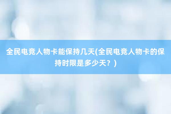 全民电竞人物卡能保持几天(全民电竞人物卡的保持时限是多少天？)