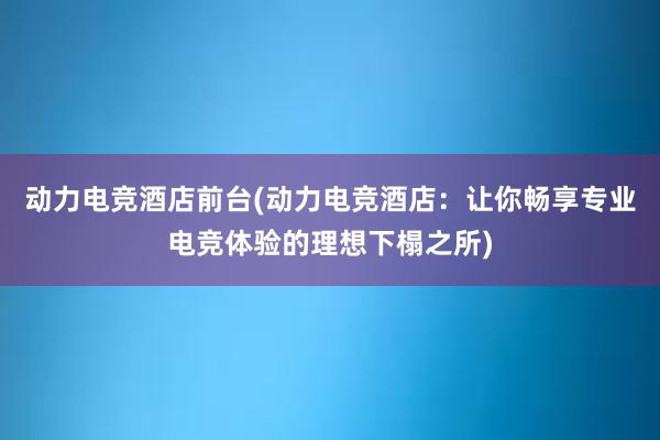 动力电竞酒店前台(动力电竞酒店：让你畅享专业电竞体验的理想下榻之所)