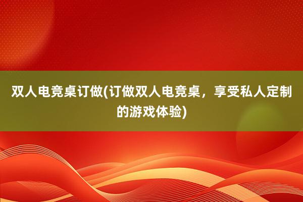 双人电竞桌订做(订做双人电竞桌，享受私人定制的游戏体验)