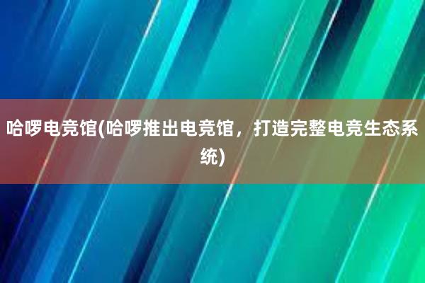 哈啰电竞馆(哈啰推出电竞馆，打造完整电竞生态系统)