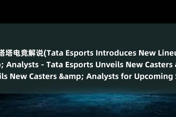 塔塔电竞解说(Tata Esports Introduces New Lineup of Casters & Analysts - Tata Esports Unveils New Casters & Analysts for Upcoming Season)