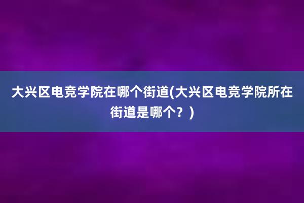 大兴区电竞学院在哪个街道(大兴区电竞学院所在街道是哪个？)