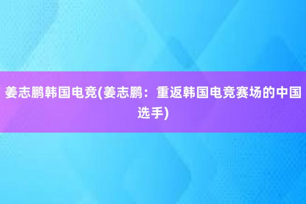 姜志鹏韩国电竞(姜志鹏：重返韩国电竞赛场的中国选手)