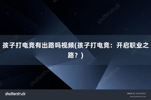 孩子打电竞有出路吗视频(孩子打电竞：开启职业之路？)