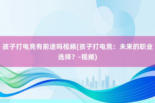 孩子打电竞有前途吗视频(孩子打电竞：未来的职业选择？-视频)