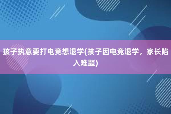 孩子执意要打电竞想退学(孩子因电竞退学，家长陷入难题)