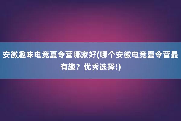 安徽趣味电竞夏令营哪家好(哪个安徽电竞夏令营最有趣？优秀选择!)