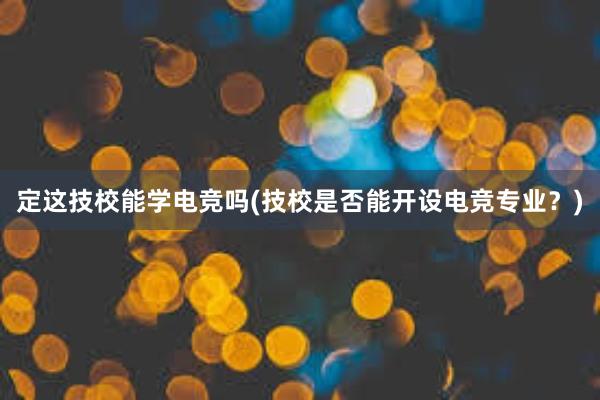 定这技校能学电竞吗(技校是否能开设电竞专业？)