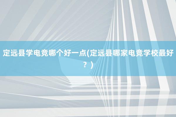 定远县学电竞哪个好一点(定远县哪家电竞学校最好？)