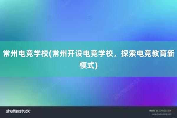 常州电竞学校(常州开设电竞学校，探索电竞教育新模式)