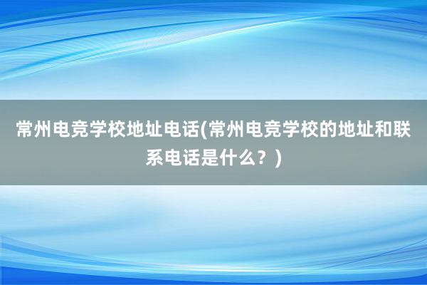 常州电竞学校地址电话(常州电竞学校的地址和联系电话是什么？)