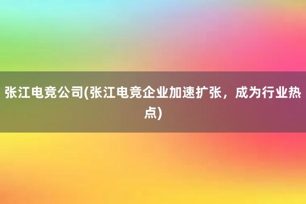 张江电竞公司(张江电竞企业加速扩张，成为行业热点)