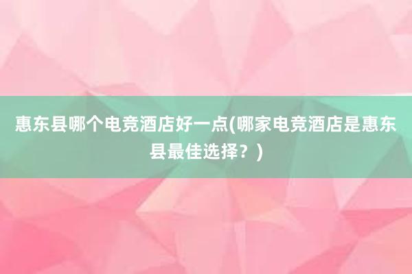 惠东县哪个电竞酒店好一点(哪家电竞酒店是惠东县最佳选择？)