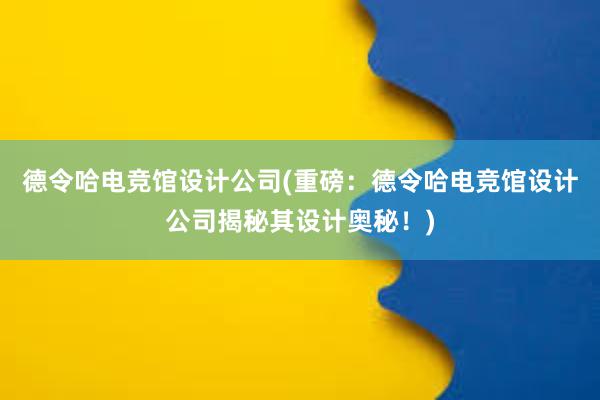 德令哈电竞馆设计公司(重磅：德令哈电竞馆设计公司揭秘其设计奥秘！)