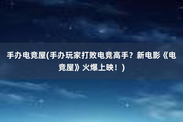 手办电竞屋(手办玩家打败电竞高手？新电影《电竞屋》火爆上映！)