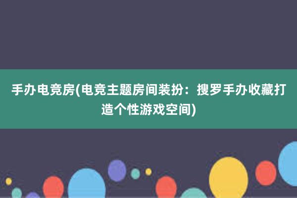 手办电竞房(电竞主题房间装扮：搜罗手办收藏打造个性游戏空间)