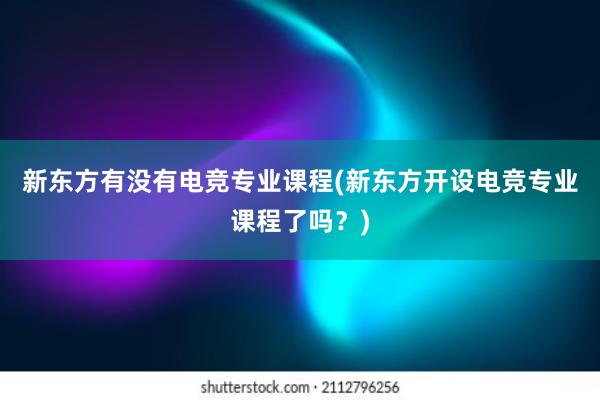 新东方有没有电竞专业课程(新东方开设电竞专业课程了吗？)