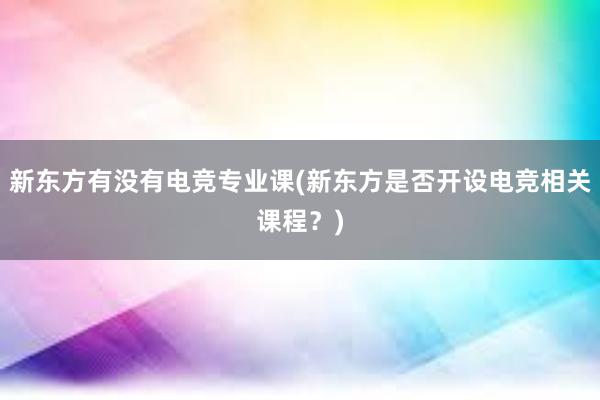 新东方有没有电竞专业课(新东方是否开设电竞相关课程？)