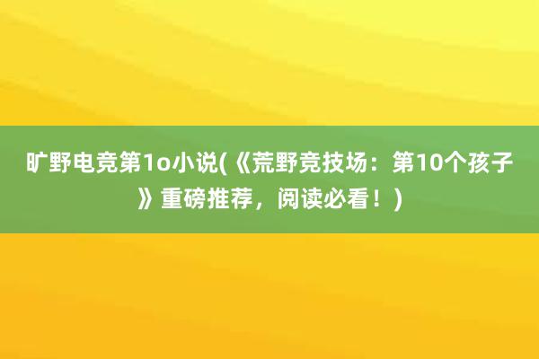 旷野电竞第1o小说(《荒野竞技场：第10个孩子》重磅推荐，阅读必看！)