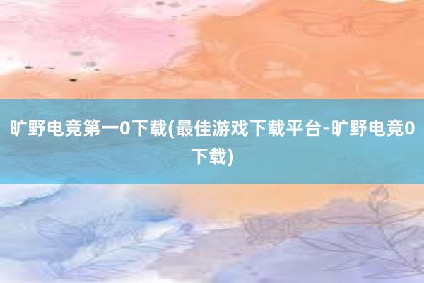 旷野电竞第一0下载(最佳游戏下载平台-旷野电竞0下载)