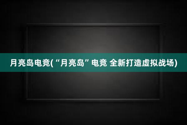 月亮岛电竞(“月亮岛”电竞 全新打造虚拟战场)