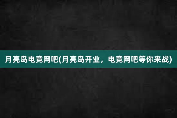 月亮岛电竞网吧(月亮岛开业，电竞网吧等你来战)