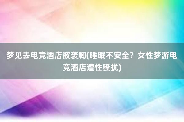 梦见去电竞酒店被袭胸(睡眠不安全？女性梦游电竞酒店遭性骚扰)