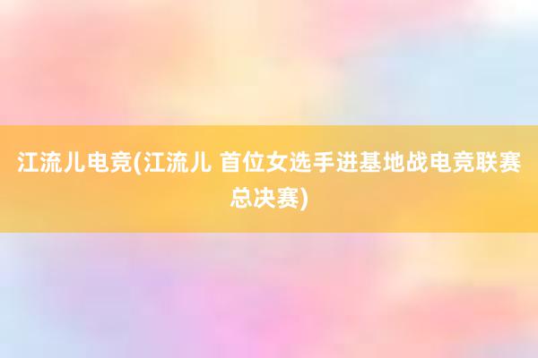 江流儿电竞(江流儿 首位女选手进基地战电竞联赛总决赛)