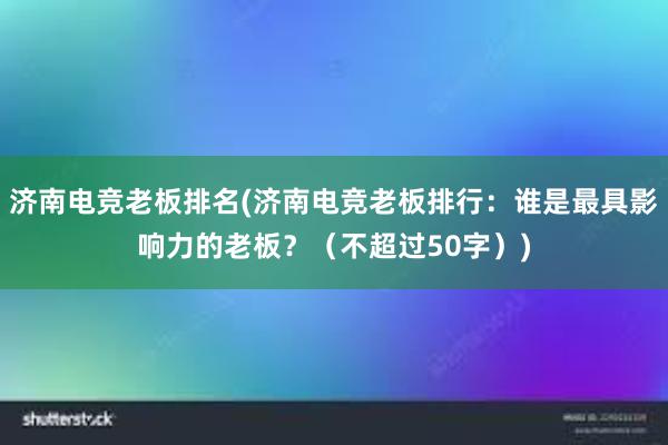 济南电竞老板排名(济南电竞老板排行：谁是最具影响力的老板？（不超过50字）)