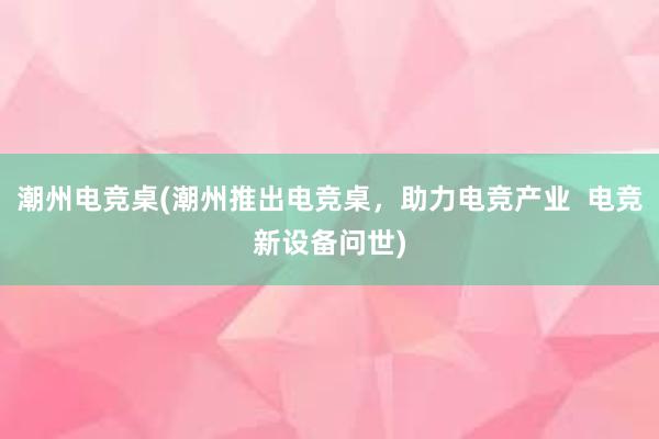 潮州电竞桌(潮州推出电竞桌，助力电竞产业  电竞新设备问世)