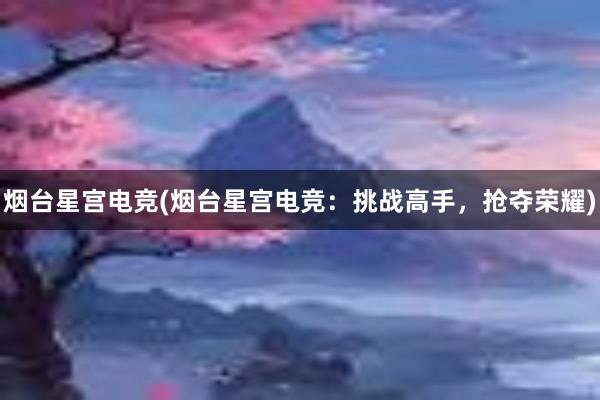 烟台星宫电竞(烟台星宫电竞：挑战高手，抢夺荣耀)