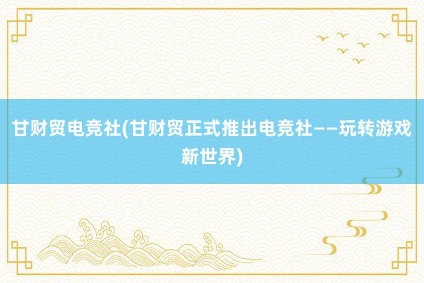 甘财贸电竞社(甘财贸正式推出电竞社——玩转游戏新世界)