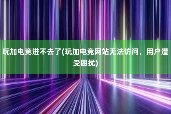 玩加电竞进不去了(玩加电竞网站无法访问，用户遭受困扰)