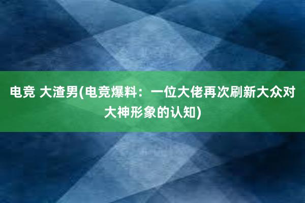 电竞 大渣男(电竞爆料：一位大佬再次刷新大众对大神形象的认知)