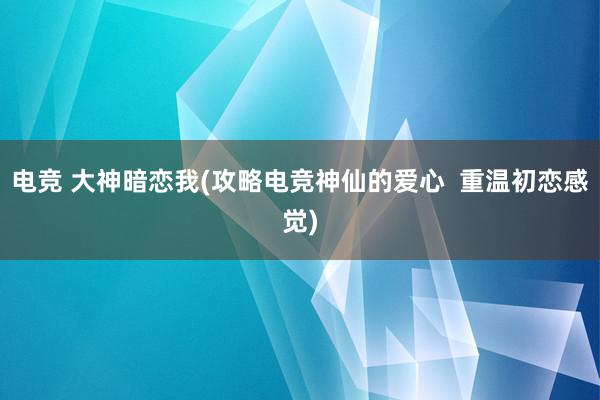 电竞 大神暗恋我(攻略电竞神仙的爱心  重温初恋感觉)