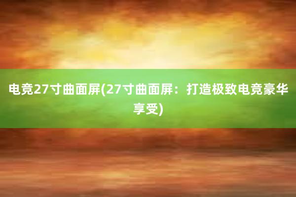 电竞27寸曲面屏(27寸曲面屏：打造极致电竞豪华享受)