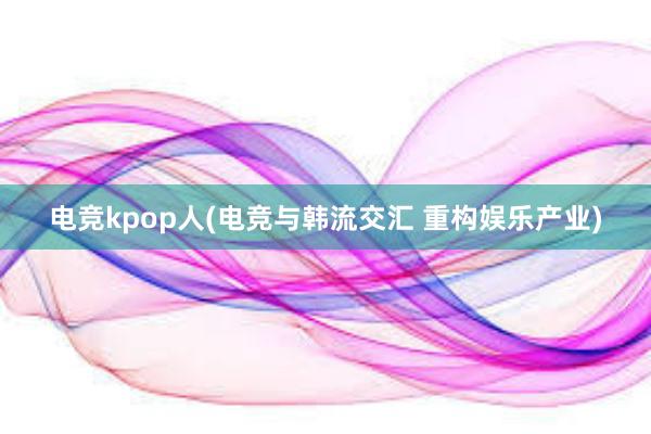 电竞kpop人(电竞与韩流交汇 重构娱乐产业)