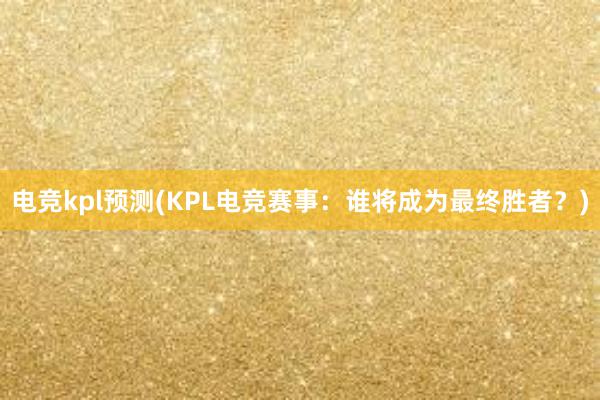 电竞kpl预测(KPL电竞赛事：谁将成为最终胜者？)