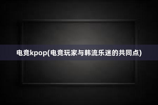 电竞kpop(电竞玩家与韩流乐迷的共同点)